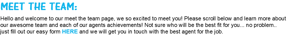 MEET THE TEAM: Hello and welcome to our meet the team page, we so excited to meet you! Please scroll below and learn more about our awesome team and each of our agents achievements! Not sure who will be the best fit for you... no problem.. just fill out our easy form HERE and we will get you in touch with the best agent for the job.