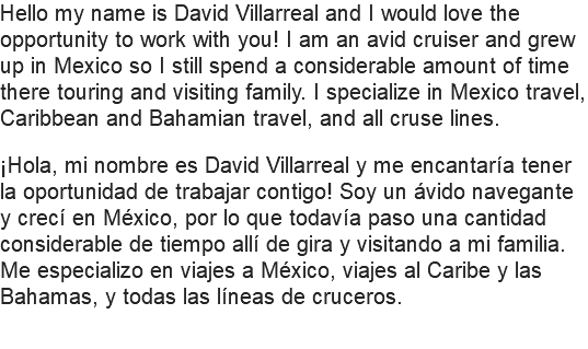 Hello my name is David Villarreal and I would love the opportunity to work with you! I am an avid cruiser and grew up in Mexico so I still spend a considerable amount of time there touring and visiting family. I specialize in Mexico travel, Caribbean and Bahamian travel, and all cruse lines. ¡Hola, mi nombre es David Villarreal y me encantaría tener la oportunidad de trabajar contigo! Soy un ávido navegante y crecí en México, por lo que todavía paso una cantidad considerable de tiempo allí de gira y visitando a mi familia. Me especializo en viajes a México, viajes al Caribe y las Bahamas, y todas las líneas de cruceros.