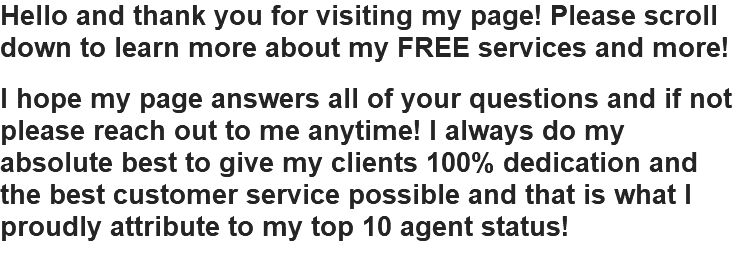 Hello and thank you for visiting my page! Please scroll down to learn more about my FREE services and more! I hope my page answers all of your questions and if not please reach out to me anytime! I always do my absolute best to give my clients 100% dedication and the best customer service possible and that is what I proudly attribute to my top 10 agent status!
