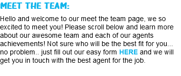 MEET THE TEAM: Hello and welcome to our meet the team page, we so excited to meet you! Please scroll below and learn more about our awesome team and each of our agents achievements! Not sure who will be the best fit for you... no problem.. just fill out our easy form HERE and we will get you in touch with the best agent for the job.