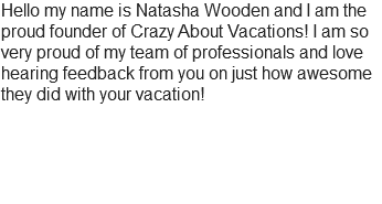 Hello my name is Natasha Wooden and I am the proud founder of Crazy About Vacations! I am so very proud of my team of professionals and love hearing feedback from you on just how awesome they did with your vacation! 