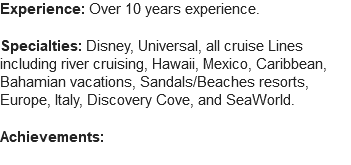 Experience: Over 10 years experience. Specialties: Disney, Universal, all cruise Lines including river cruising, Hawaii, Mexico, Caribbean, Bahamian vacations, Sandals/Beaches resorts, Europe, Italy, Discovery Cove, and SeaWorld. Achievements: 
