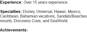 Experience: Over 15 years experience. Specialties: Disney, Universal, Hawaii, Mexico, Caribbean, Bahamian vacations, Sandals/Beaches resorts, Discovery Cove, and SeaWorld. Achievements: 