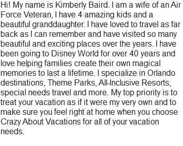Hi! My name is Kimberly Baird. I am a wife of an Air Force Veteran, I have 4 amazing kids and a beautiful granddaughter. I have loved to travel as far back as I can remember and have visited so many beautiful and exciting places over the years. I have been going to Disney World for over 40 years and love helping families create their own magical memories to last a lifetime. I specialize in Orlando destinations, Theme Parks, All-Inclusive Resorts, special needs travel and more. My top priority is to treat your vacation as if it were my very own and to make sure you feel right at home when you choose Crazy About Vacations for all of your vacation needs.