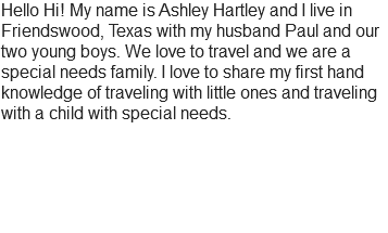 Hello Hi! My name is Ashley Hartley and I live in Friendswood, Texas with my husband Paul and our two young boys. We love to travel and we are a special needs family. I love to share my first hand knowledge of traveling with little ones and traveling with a child with special needs.