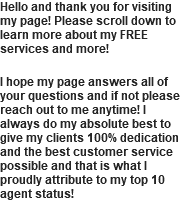 Hello and thank you for visiting my page! Please scroll down to learn more about my FREE services and more! I hope my page answers all of your questions and if not please reach out to me anytime! I always do my absolute best to give my clients 100% dedication and the best customer service possible and that is what I proudly attribute to my top 10 agent status!