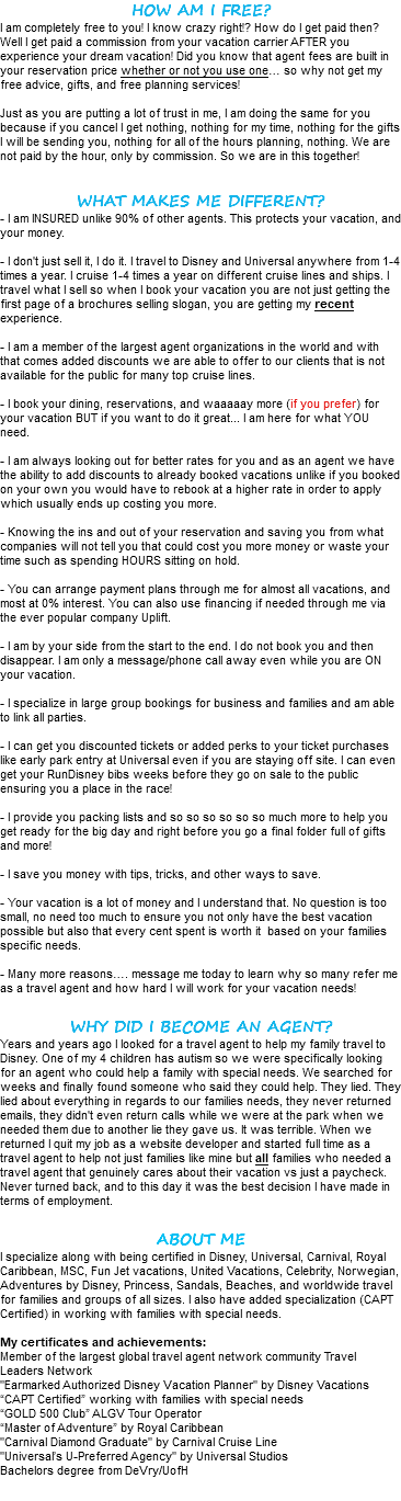 HOW AM I FREE? I am completely free to you! I know crazy right!? How do I get paid then? Well I get paid a commission from your vacation carrier AFTER you experience your dream vacation! Did you know that agent fees are built in your reservation price whether or not you use one… so why not get my free advice, gifts, and free planning services! Just as you are putting a lot of trust in me, I am doing the same for you because if you cancel I get nothing, nothing for my time, nothing for the gifts I will be sending you, nothing for all of the hours planning, nothing. We are not paid by the hour, only by commission. So we are in this together! WHAT MAKES ME DIFFERENT? - I am INSURED unlike 90% of other agents. This protects your vacation, and your money. - I don't just sell it, I do it. I travel to Disney and Universal anywhere from 1-4 times a year. I cruise 1-4 times a year on different cruise lines and ships. I travel what I sell so when I book your vacation you are not just getting the first page of a brochures selling slogan, you are getting my recent experience. - I am a member of the largest agent organizations in the world and with that comes added discounts we are able to offer to our clients that is not available for the public for many top cruise lines. - I book your dining, reservations, and waaaaay more (if you prefer) for your vacation BUT if you want to do it great... I am here for what YOU need. - I am always looking out for better rates for you and as an agent we have the ability to add discounts to already booked vacations unlike if you booked on your own you would have to rebook at a higher rate in order to apply which usually ends up costing you more. - Knowing the ins and out of your reservation and saving you from what companies will not tell you that could cost you more money or waste your time such as spending HOURS sitting on hold. - You can arrange payment plans through me for almost all vacations, and most at 0% interest. You can also use financing if needed through me via the ever popular company Uplift. - I am by your side from the start to the end. I do not book you and then disappear. I am only a message/phone call away even while you are ON your vacation. - I specialize in large group bookings for business and families and am able to link all parties. - I can get you discounted tickets or added perks to your ticket purchases like early park entry at Universal even if you are staying off site. I can even get your RunDisney bibs weeks before they go on sale to the public ensuring you a place in the race! - I provide you packing lists and so so so so so so much more to help you get ready for the big day and right before you go a final folder full of gifts and more! - I save you money with tips, tricks, and other ways to save. - Your vacation is a lot of money and I understand that. No question is too small, no need too much to ensure you not only have the best vacation possible but also that every cent spent is worth it based on your families specific needs. - Many more reasons…. message me today to learn why so many refer me as a travel agent and how hard I will work for your vacation needs! WHY DID I BECOME AN AGENT? Years and years ago I looked for a travel agent to help my family travel to Disney. One of my 4 children has autism so we were specifically looking for an agent who could help a family with special needs. We searched for weeks and finally found someone who said they could help. They lied. They lied about everything in regards to our families needs, they never returned emails, they didn't even return calls while we were at the park when we needed them due to another lie they gave us. It was terrible. When we returned I quit my job as a website developer and started full time as a travel agent to help not just families like mine but all families who needed a travel agent that genuinely cares about their vacation vs just a paycheck. Never turned back, and to this day it was the best decision I have made in terms of employment. ABOUT ME I specialize along with being certified in Disney, Universal, Carnival, Royal Caribbean, MSC, Fun Jet vacations, United Vacations, Celebrity, Norwegian, Adventures by Disney, Princess, Sandals, Beaches, and worldwide travel for families and groups of all sizes. I also have added specialization (CAPT Certified) in working with families with special needs. My certificates and achievements: Member of the largest global travel agent network community Travel Leaders Network "Earmarked Authorized Disney Vacation Planner" by Disney Vacations “CAPT Certified” working with families with special needs “GOLD 500 Club” ALGV Tour Operator “Master of Adventure” by Royal Caribbean "Carnival Diamond Graduate" by Carnival Cruise Line "Universal’s U-Preferred Agency" by Universal Studios Bachelors degree from DeVry/UofH