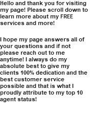 Hello and thank you for visiting my page! Please scroll down to learn more about my FREE services and more! I hope my page answers all of your questions and if not please reach out to me anytime! I always do my absolute best to give my clients 100% dedication and the best customer service possible and that is what I proudly attribute to my top 10 agent status!