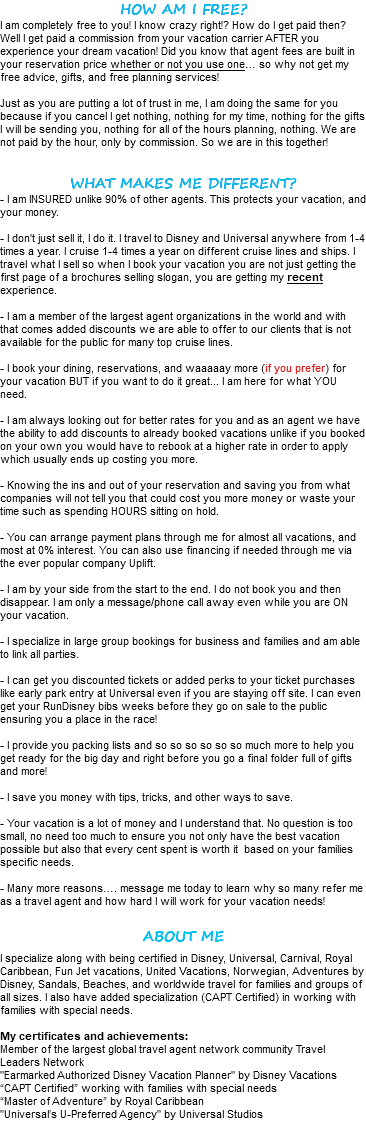 HOW AM I FREE? I am completely free to you! I know crazy right!? How do I get paid then? Well I get paid a commission from your vacation carrier AFTER you experience your dream vacation! Did you know that agent fees are built in your reservation price whether or not you use one… so why not get my free advice, gifts, and free planning services! Just as you are putting a lot of trust in me, I am doing the same for you because if you cancel I get nothing, nothing for my time, nothing for the gifts I will be sending you, nothing for all of the hours planning, nothing. We are not paid by the hour, only by commission. So we are in this together! WHAT MAKES ME DIFFERENT? - I am INSURED unlike 90% of other agents. This protects your vacation, and your money. - I don't just sell it, I do it. I travel to Disney and Universal anywhere from 1-4 times a year. I cruise 1-4 times a year on different cruise lines and ships. I travel what I sell so when I book your vacation you are not just getting the first page of a brochures selling slogan, you are getting my recent experience. - I am a member of the largest agent organizations in the world and with that comes added discounts we are able to offer to our clients that is not available for the public for many top cruise lines. - I book your dining, reservations, and waaaaay more (if you prefer) for your vacation BUT if you want to do it great... I am here for what YOU need. - I am always looking out for better rates for you and as an agent we have the ability to add discounts to already booked vacations unlike if you booked on your own you would have to rebook at a higher rate in order to apply which usually ends up costing you more. - Knowing the ins and out of your reservation and saving you from what companies will not tell you that could cost you more money or waste your time such as spending HOURS sitting on hold. - You can arrange payment plans through me for almost all vacations, and most at 0% interest. You can also use financing if needed through me via the ever popular company Uplift. - I am by your side from the start to the end. I do not book you and then disappear. I am only a message/phone call away even while you are ON your vacation. - I specialize in large group bookings for business and families and am able to link all parties. - I can get you discounted tickets or added perks to your ticket purchases like early park entry at Universal even if you are staying off site. I can even get your RunDisney bibs weeks before they go on sale to the public ensuring you a place in the race! - I provide you packing lists and so so so so so so much more to help you get ready for the big day and right before you go a final folder full of gifts and more! - I save you money with tips, tricks, and other ways to save. - Your vacation is a lot of money and I understand that. No question is too small, no need too much to ensure you not only have the best vacation possible but also that every cent spent is worth it based on your families specific needs. - Many more reasons…. message me today to learn why so many refer me as a travel agent and how hard I will work for your vacation needs! ABOUT ME I specialize along with being certified in Disney, Universal, Carnival, Royal Caribbean, Fun Jet vacations, United Vacations, Norwegian, Adventures by Disney, Sandals, Beaches, and worldwide travel for families and groups of all sizes. I also have added specialization (CAPT Certified) in working with families with special needs. My certificates and achievements: Member of the largest global travel agent network community Travel Leaders Network "Earmarked Authorized Disney Vacation Planner" by Disney Vacations “CAPT Certified” working with families with special needs “Master of Adventure” by Royal Caribbean "Universal’s U-Preferred Agency" by Universal Studios