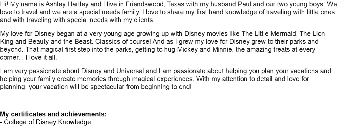 Hi! My name is Ashley Hartley and I live in Friendswood, Texas with my husband Paul and our two young boys. We love to travel and we are a special needs family. I love to share my first hand knowledge of traveling with little ones and with traveling with special needs with my clients. My love for Disney began at a very young age growing up with Disney movies like The Little Mermaid, The Lion King and Beauty and the Beast. Classics of course! And as I grew my love for Disney grew to their parks and beyond. That magical first step into the parks, getting to hug Mickey and Minnie, the amazing treats at every corner... I love it all. I am very passionate about Disney and Universal and I am passionate about helping you plan your vacations and helping your family create memories through magical experiences. With my attention to detail and love for planning, your vacation will be spectacular from beginning to end! My certificates and achievements: - College of Disney Knowledge