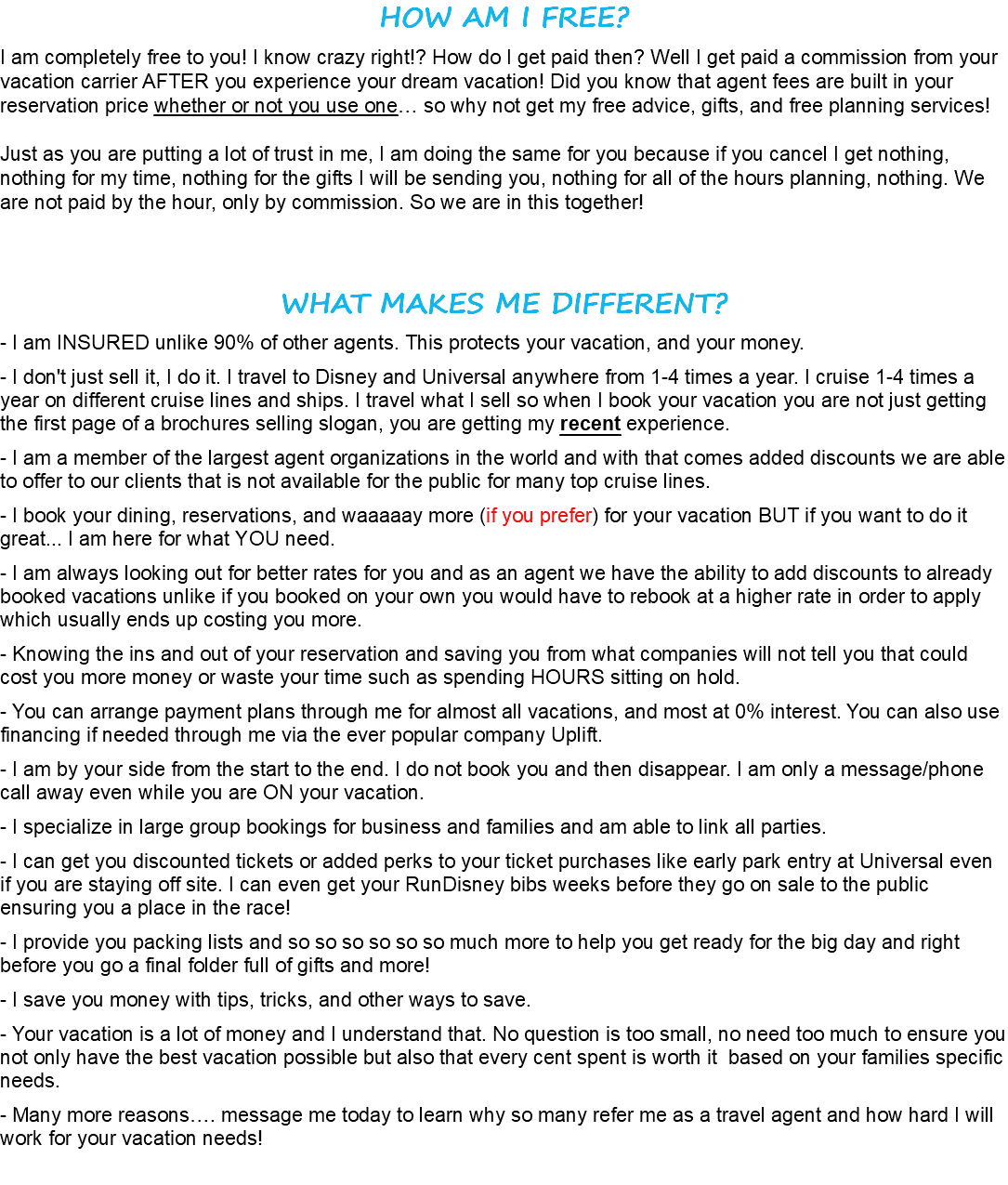 HOW AM I FREE? I am completely free to you! I know crazy right!? How do I get paid then? Well I get paid a commission from your vacation carrier AFTER you experience your dream vacation! Did you know that agent fees are built in your reservation price whether or not you use one… so why not get my free advice, gifts, and free planning services! Just as you are putting a lot of trust in me, I am doing the same for you because if you cancel I get nothing, nothing for my time, nothing for the gifts I will be sending you, nothing for all of the hours planning, nothing. We are not paid by the hour, only by commission. So we are in this together! WHAT MAKES ME DIFFERENT? - I am INSURED unlike 90% of other agents. This protects your vacation, and your money. - I don't just sell it, I do it. I travel to Disney and Universal anywhere from 1-4 times a year. I cruise 1-4 times a year on different cruise lines and ships. I travel what I sell so when I book your vacation you are not just getting the first page of a brochures selling slogan, you are getting my recent experience. - I am a member of the largest agent organizations in the world and with that comes added discounts we are able to offer to our clients that is not available for the public for many top cruise lines. - I book your dining, reservations, and waaaaay more (if you prefer) for your vacation BUT if you want to do it great... I am here for what YOU need. - I am always looking out for better rates for you and as an agent we have the ability to add discounts to already booked vacations unlike if you booked on your own you would have to rebook at a higher rate in order to apply which usually ends up costing you more. - Knowing the ins and out of your reservation and saving you from what companies will not tell you that could cost you more money or waste your time such as spending HOURS sitting on hold. - You can arrange payment plans through me for almost all vacations, and most at 0% interest. You can also use financing if needed through me via the ever popular company Uplift. - I am by your side from the start to the end. I do not book you and then disappear. I am only a message/phone call away even while you are ON your vacation. - I specialize in large group bookings for business and families and am able to link all parties. - I can get you discounted tickets or added perks to your ticket purchases like early park entry at Universal even if you are staying off site. I can even get your RunDisney bibs weeks before they go on sale to the public ensuring you a place in the race! - I provide you packing lists and so so so so so so much more to help you get ready for the big day and right before you go a final folder full of gifts and more! - I save you money with tips, tricks, and other ways to save. - Your vacation is a lot of money and I understand that. No question is too small, no need too much to ensure you not only have the best vacation possible but also that every cent spent is worth it based on your families specific needs. - Many more reasons…. message me today to learn why so many refer me as a travel agent and how hard I will work for your vacation needs!