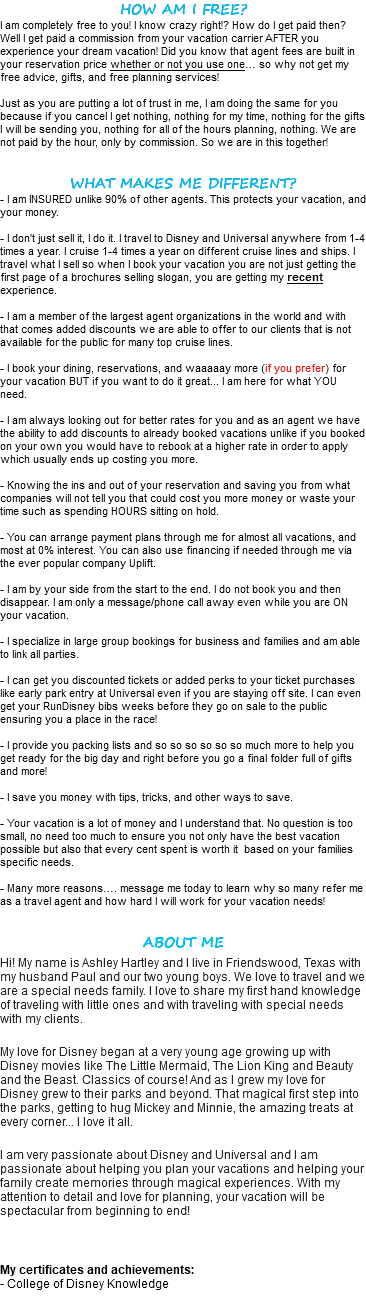 HOW AM I FREE? I am completely free to you! I know crazy right!? How do I get paid then? Well I get paid a commission from your vacation carrier AFTER you experience your dream vacation! Did you know that agent fees are built in your reservation price whether or not you use one… so why not get my free advice, gifts, and free planning services! Just as you are putting a lot of trust in me, I am doing the same for you because if you cancel I get nothing, nothing for my time, nothing for the gifts I will be sending you, nothing for all of the hours planning, nothing. We are not paid by the hour, only by commission. So we are in this together! WHAT MAKES ME DIFFERENT? - I am INSURED unlike 90% of other agents. This protects your vacation, and your money. - I don't just sell it, I do it. I travel to Disney and Universal anywhere from 1-4 times a year. I cruise 1-4 times a year on different cruise lines and ships. I travel what I sell so when I book your vacation you are not just getting the first page of a brochures selling slogan, you are getting my recent experience. - I am a member of the largest agent organizations in the world and with that comes added discounts we are able to offer to our clients that is not available for the public for many top cruise lines. - I book your dining, reservations, and waaaaay more (if you prefer) for your vacation BUT if you want to do it great... I am here for what YOU need. - I am always looking out for better rates for you and as an agent we have the ability to add discounts to already booked vacations unlike if you booked on your own you would have to rebook at a higher rate in order to apply which usually ends up costing you more. - Knowing the ins and out of your reservation and saving you from what companies will not tell you that could cost you more money or waste your time such as spending HOURS sitting on hold. - You can arrange payment plans through me for almost all vacations, and most at 0% interest. You can also use financing if needed through me via the ever popular company Uplift. - I am by your side from the start to the end. I do not book you and then disappear. I am only a message/phone call away even while you are ON your vacation. - I specialize in large group bookings for business and families and am able to link all parties. - I can get you discounted tickets or added perks to your ticket purchases like early park entry at Universal even if you are staying off site. I can even get your RunDisney bibs weeks before they go on sale to the public ensuring you a place in the race! - I provide you packing lists and so so so so so so much more to help you get ready for the big day and right before you go a final folder full of gifts and more! - I save you money with tips, tricks, and other ways to save. - Your vacation is a lot of money and I understand that. No question is too small, no need too much to ensure you not only have the best vacation possible but also that every cent spent is worth it based on your families specific needs. - Many more reasons…. message me today to learn why so many refer me as a travel agent and how hard I will work for your vacation needs! ABOUT ME Hi! My name is Ashley Hartley and I live in Friendswood, Texas with my husband Paul and our two young boys. We love to travel and we are a special needs family. I love to share my first hand knowledge of traveling with little ones and with traveling with special needs with my clients. My love for Disney began at a very young age growing up with Disney movies like The Little Mermaid, The Lion King and Beauty and the Beast. Classics of course! And as I grew my love for Disney grew to their parks and beyond. That magical first step into the parks, getting to hug Mickey and Minnie, the amazing treats at every corner... I love it all. I am very passionate about Disney and Universal and I am passionate about helping you plan your vacations and helping your family create memories through magical experiences. With my attention to detail and love for planning, your vacation will be spectacular from beginning to end! My certificates and achievements: - College of Disney Knowledge