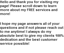 Hello and thank you for visiting my page! Please scroll down to learn more about my FREE services and more! I hope my page answers all of your questions and if not please reach out to me anytime! I always do my absolute best to give my clients 100% dedication and the best customer service possible!