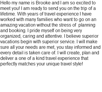 Hello my name is Brooke and I am so excited to meet you! I am ready to send you on the trip of a lifetime. With years of travel experience I have worked with many families who want to go on an amazing vacation without the stress of planning and booking. I pride myself on being very organized, caring and attentive. I believe superior vacations begin with superior service. I will make sure all your needs are met, you stay informed and every detail is taken care of. I will create, plan and deliver a one of a kind travel experience that perfectly matches your unique travel style!