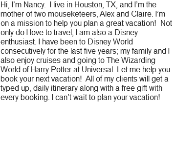 Hi, I’m Nancy. I live in Houston, TX, and I’m the mother of two mouseketeers, Alex and Claire. I’m on a mission to help you plan a great vacation! Not only do I love to travel, I am also a Disney enthusiast. I have been to Disney World consecutively for the last five years; my family and I also enjoy cruises and going to The Wizarding World of Harry Potter at Universal. Let me help you book your next vacation! All of my clients will get a typed up, daily itinerary along with a free gift with every booking. I can’t wait to plan your vacation! 