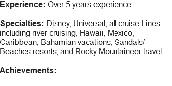 Experience: Over 5 years experience. Specialties: Disney, Universal, all cruise Lines including river cruising, Hawaii, Mexico, Caribbean, Bahamian vacations, Sandals/Beaches resorts, and Rocky Mountaineer travel. Achievements: 