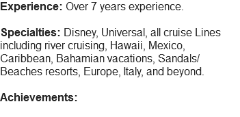 Experience: Over 7 years experience. Specialties: Disney, Universal, all cruise Lines including river cruising, Hawaii, Mexico, Caribbean, Bahamian vacations, Sandals/Beaches resorts, Europe, Italy, and beyond. Achievements: