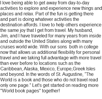 I love being able to get away from day-to-day activities to explore and experience new things and places and relax. Part of the fun is getting there and part is doing whatever activities the destination affords. I love to help others experience the same joy that I get from travel. My husband, Jim, and I have traveled for many years from inside and outside the United States along with many cruises world wide. With our sons both in college now that allows us additional flexibility for personal travel and we taking full advantage with more travel than ever before to locations such as the Caribbean, Alaska, Mexico, Europe,Greek Isles and beyond. In the words of St. Augustine, “The World is a book and those who do not travel read only one page.” Let's get started on reading more "World book pages" together!
