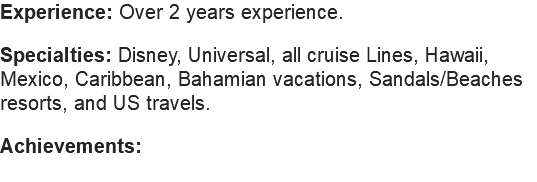 Experience: Over 2 years experience. Specialties: Disney, Universal, all cruise Lines, Hawaii, Mexico, Caribbean, Bahamian vacations, Sandals/Beaches resorts, and US travels. Achievements: