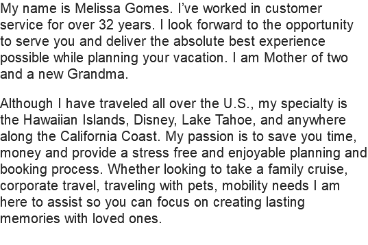 My name is Melissa Gomes. I’ve worked in customer service for over 32 years. I look forward to the opportunity to serve you and deliver the absolute best experience possible while planning your vacation. I am Mother of two and a new Grandma. Although I have traveled all over the U.S., my specialty is the Hawaiian Islands, Disney, Lake Tahoe, and anywhere along the California Coast. My passion is to save you time, money and provide a stress free and enjoyable planning and booking process. Whether looking to take a family cruise, corporate travel, traveling with pets, mobility needs I am here to assist so you can focus on creating lasting memories with loved ones.