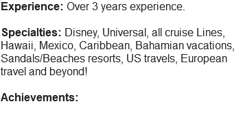 Experience: Over 3 years experience. Specialties: Disney, Universal, all cruise Lines, Hawaii, Mexico, Caribbean, Bahamian vacations, Sandals/Beaches resorts, US travels, European travel and beyond! Achievements: 