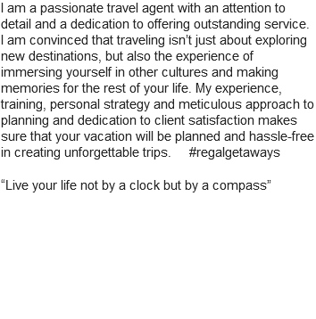 I am a passionate travel agent with an attention to detail and a dedication to offering outstanding service. I am convinced that traveling isn’t just about exploring new destinations, but also the experience of immersing yourself in other cultures and making memories for the rest of your life. My experience, training, personal strategy and meticulous approach to planning and dedication to client satisfaction makes sure that your vacation will be planned and hassle-free in creating unforgettable trips. #regalgetaways “Live your life not by a clock but by a compass”