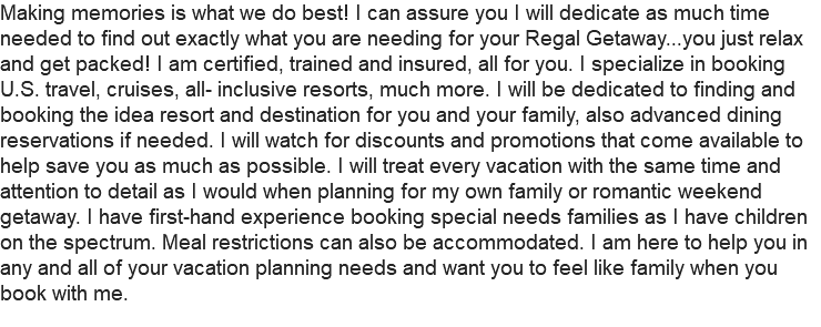 Making memories is what we do best! I can assure you I will dedicate as much time needed to find out exactly what you are needing for your Regal Getaway...you just relax and get packed! I am certified, trained and insured, all for you. I specialize in booking U.S. travel, cruises, all- inclusive resorts, much more. I will be dedicated to finding and booking the idea resort and destination for you and your family, also advanced dining reservations if needed. I will watch for discounts and promotions that come available to help save you as much as possible. I will treat every vacation with the same time and attention to detail as I would when planning for my own family or romantic weekend getaway. I have first-hand experience booking special needs families as I have children on the spectrum. Meal restrictions can also be accommodated. I am here to help you in any and all of your vacation planning needs and want you to feel like family when you book with me.