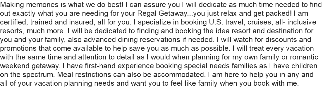 Making memories is what we do best! I can assure you I will dedicate as much time needed to find out exactly what you are needing for your Regal Getaway...you just relax and get packed! I am certified, trained and insured, all for you. I specialize in booking U.S. travel, cruises, all- inclusive resorts, much more. I will be dedicated to finding and booking the idea resort and destination for you and your family, also advanced dining reservations if needed. I will watch for discounts and promotions that come available to help save you as much as possible. I will treat every vacation with the same time and attention to detail as I would when planning for my own family or romantic weekend getaway. I have first-hand experience booking special needs families as I have children on the spectrum. Meal restrictions can also be accommodated. I am here to help you in any and all of your vacation planning needs and want you to feel like family when you book with me.