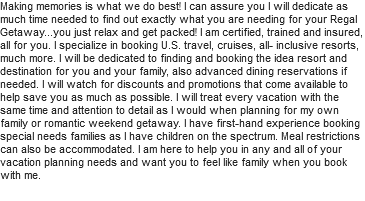 Making memories is what we do best! I can assure you I will dedicate as much time needed to find out exactly what you are needing for your Regal Getaway...you just relax and get packed! I am certified, trained and insured, all for you. I specialize in booking U.S. travel, cruises, all- inclusive resorts, much more. I will be dedicated to finding and booking the idea resort and destination for you and your family, also advanced dining reservations if needed. I will watch for discounts and promotions that come available to help save you as much as possible. I will treat every vacation with the same time and attention to detail as I would when planning for my own family or romantic weekend getaway. I have first-hand experience booking special needs families as I have children on the spectrum. Meal restrictions can also be accommodated. I am here to help you in any and all of your vacation planning needs and want you to feel like family when you book with me.