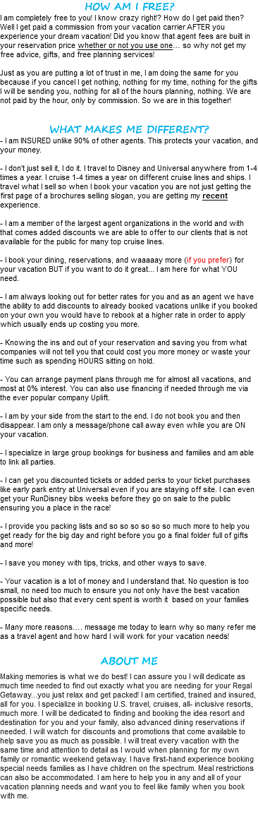 HOW AM I FREE? I am completely free to you! I know crazy right!? How do I get paid then? Well I get paid a commission from your vacation carrier AFTER you experience your dream vacation! Did you know that agent fees are built in your reservation price whether or not you use one… so why not get my free advice, gifts, and free planning services! Just as you are putting a lot of trust in me, I am doing the same for you because if you cancel I get nothing, nothing for my time, nothing for the gifts I will be sending you, nothing for all of the hours planning, nothing. We are not paid by the hour, only by commission. So we are in this together! WHAT MAKES ME DIFFERENT? - I am INSURED unlike 90% of other agents. This protects your vacation, and your money. - I don't just sell it, I do it. I travel to Disney and Universal anywhere from 1-4 times a year. I cruise 1-4 times a year on different cruise lines and ships. I travel what I sell so when I book your vacation you are not just getting the first page of a brochures selling slogan, you are getting my recent experience. - I am a member of the largest agent organizations in the world and with that comes added discounts we are able to offer to our clients that is not available for the public for many top cruise lines. - I book your dining, reservations, and waaaaay more (if you prefer) for your vacation BUT if you want to do it great... I am here for what YOU need. - I am always looking out for better rates for you and as an agent we have the ability to add discounts to already booked vacations unlike if you booked on your own you would have to rebook at a higher rate in order to apply which usually ends up costing you more. - Knowing the ins and out of your reservation and saving you from what companies will not tell you that could cost you more money or waste your time such as spending HOURS sitting on hold. - You can arrange payment plans through me for almost all vacations, and most at 0% interest. You can also use financing if needed through me via the ever popular company Uplift. - I am by your side from the start to the end. I do not book you and then disappear. I am only a message/phone call away even while you are ON your vacation. - I specialize in large group bookings for business and families and am able to link all parties. - I can get you discounted tickets or added perks to your ticket purchases like early park entry at Universal even if you are staying off site. I can even get your RunDisney bibs weeks before they go on sale to the public ensuring you a place in the race! - I provide you packing lists and so so so so so so much more to help you get ready for the big day and right before you go a final folder full of gifts and more! - I save you money with tips, tricks, and other ways to save. - Your vacation is a lot of money and I understand that. No question is too small, no need too much to ensure you not only have the best vacation possible but also that every cent spent is worth it based on your families specific needs. - Many more reasons…. message me today to learn why so many refer me as a travel agent and how hard I will work for your vacation needs! ABOUT ME Making memories is what we do best! I can assure you I will dedicate as much time needed to find out exactly what you are needing for your Regal Getaway...you just relax and get packed! I am certified, trained and insured, all for you. I specialize in booking U.S. travel, cruises, all- inclusive resorts, much more. I will be dedicated to finding and booking the idea resort and destination for you and your family, also advanced dining reservations if needed. I will watch for discounts and promotions that come available to help save you as much as possible. I will treat every vacation with the same time and attention to detail as I would when planning for my own family or romantic weekend getaway. I have first-hand experience booking special needs families as I have children on the spectrum. Meal restrictions can also be accommodated. I am here to help you in any and all of your vacation planning needs and want you to feel like family when you book with me.