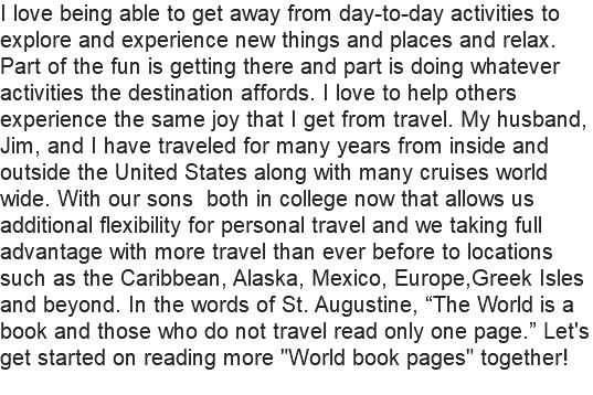 I love being able to get away from day-to-day activities to explore and experience new things and places and relax. Part of the fun is getting there and part is doing whatever activities the destination affords. I love to help others experience the same joy that I get from travel. My husband, Jim, and I have traveled for many years from inside and outside the United States along with many cruises world wide. With our sons both in college now that allows us additional flexibility for personal travel and we taking full advantage with more travel than ever before to locations such as the Caribbean, Alaska, Mexico, Europe,Greek Isles and beyond. In the words of St. Augustine, “The World is a book and those who do not travel read only one page.” Let's get started on reading more "World book pages" together!