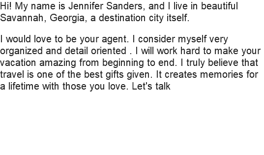 Hi! My name is Jennifer Sanders, and I live in beautiful Savannah, Georgia, a destination city itself. I would love to be your agent. I consider myself very organized and detail oriented . I will work hard to make your vacation amazing from beginning to end. I truly believe that travel is one of the best gifts given. It creates memories for a lifetime with those you love. Let's talk 