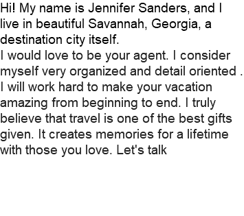 Hi! My name is Jennifer Sanders, and I live in beautiful Savannah, Georgia, a destination city itself. I would love to be your agent. I consider myself very organized and detail oriented . I will work hard to make your vacation amazing from beginning to end. I truly believe that travel is one of the best gifts given. It creates memories for a lifetime with those you love. Let's talk