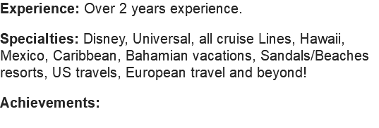 Experience: Over 2 years experience. Specialties: Disney, Universal, all cruise Lines, Hawaii, Mexico, Caribbean, Bahamian vacations, Sandals/Beaches resorts, US travels, European travel and beyond! Achievements: