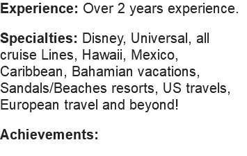 Experience: Over 2 years experience. Specialties: Disney, Universal, all cruise Lines, Hawaii, Mexico, Caribbean, Bahamian vacations, Sandals/Beaches resorts, US travels, European travel and beyond! Achievements: