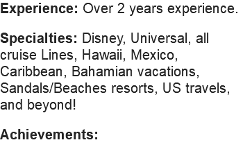 Experience: Over 2 years experience. Specialties: Disney, Universal, all cruise Lines, Hawaii, Mexico, Caribbean, Bahamian vacations, Sandals/Beaches resorts, US travels, and beyond! Achievements: