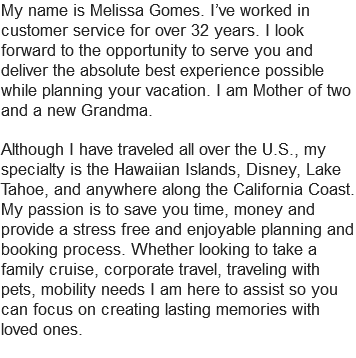 My name is Melissa Gomes. I’ve worked in customer service for over 32 years. I look forward to the opportunity to serve you and deliver the absolute best experience possible while planning your vacation. I am Mother of two and a new Grandma. Although I have traveled all over the U.S., my specialty is the Hawaiian Islands, Disney, Lake Tahoe, and anywhere along the California Coast. My passion is to save you time, money and provide a stress free and enjoyable planning and booking process. Whether looking to take a family cruise, corporate travel, traveling with pets, mobility needs I am here to assist so you can focus on creating lasting memories with loved ones.