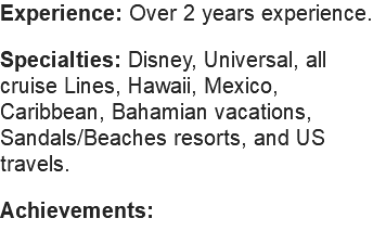 Experience: Over 2 years experience. Specialties: Disney, Universal, all cruise Lines, Hawaii, Mexico, Caribbean, Bahamian vacations, Sandals/Beaches resorts, and US travels. Achievements: