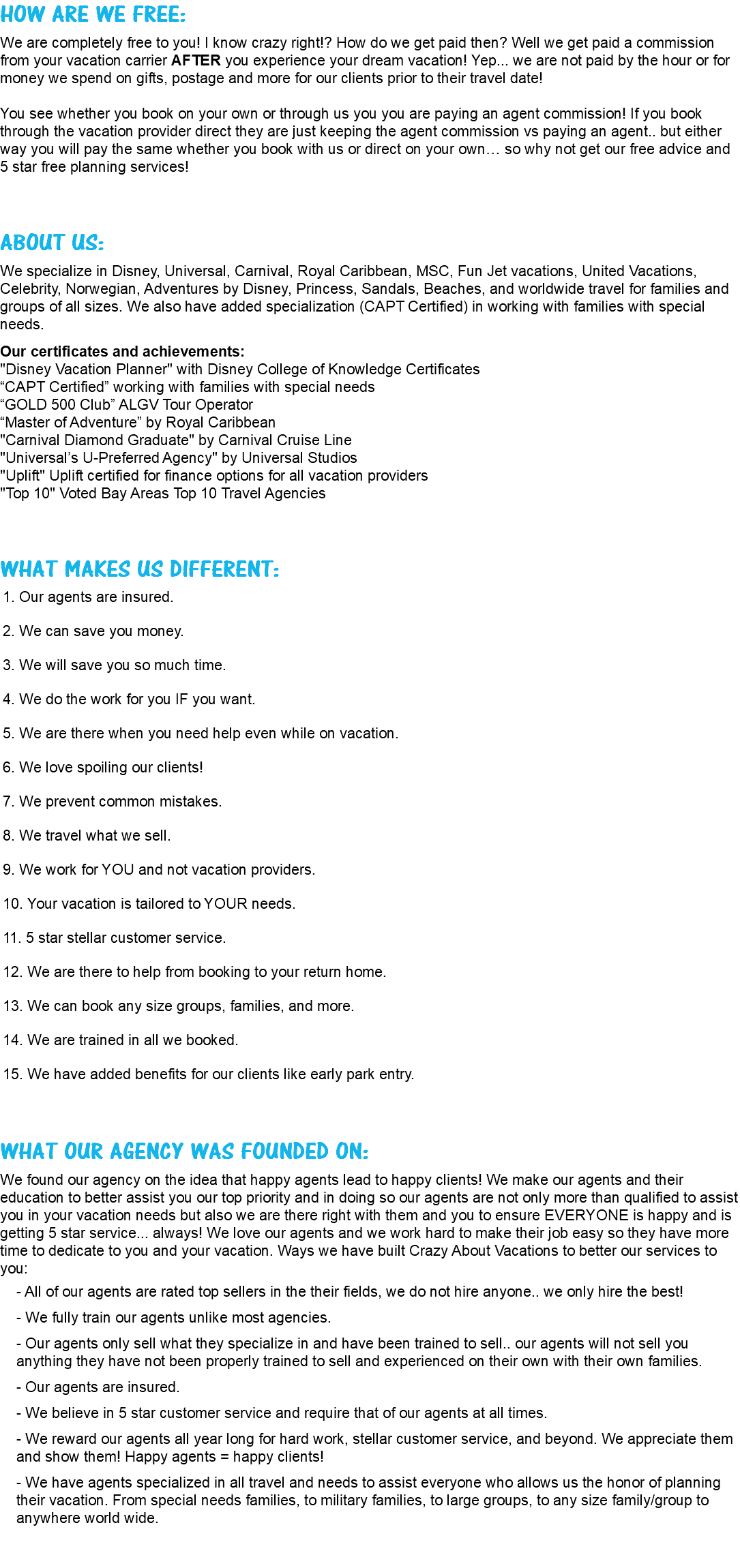 HOW ARE WE FREE: We are completely free to you! I know crazy right!? How do we get paid then? Well we get paid a commission from your vacation carrier AFTER you experience your dream vacation! Yep... we are not paid by the hour or for money we spend on gifts, postage and more for our clients prior to their travel date! You see whether you book on your own or through us you you are paying an agent commission! If you book through the vacation provider direct they are just keeping the agent commission vs paying an agent.. but either way you will pay the same whether you book with us or direct on your own… so why not get our free advice and 5 star free planning services! ABOUT US: We specialize in Disney, Universal, Carnival, Royal Caribbean, MSC, Fun Jet vacations, United Vacations, Celebrity, Norwegian, Adventures by Disney, Princess, Sandals, Beaches, and worldwide travel for families and groups of all sizes. We also have added specialization (CAPT Certified) in working with families with special needs. Our certificates and achievements: "Disney Vacation Planner" with Disney College of Knowledge Certificates “CAPT Certified” working with families with special needs “GOLD 500 Club” ALGV Tour Operator “Master of Adventure” by Royal Caribbean "Carnival Diamond Graduate" by Carnival Cruise Line "Universal’s U-Preferred Agency" by Universal Studios "Uplift" Uplift certified for finance options for all vacation providers "Top 10" Voted Bay Areas Top 10 Travel Agencies WHAT MAKES US DIFFERENT: 1. Our agents are insured. 2. We can save you money. 3. We will save you so much time. 4. We do the work for you IF you want. 5. We are there when you need help even while on vacation. 6. We love spoiling our clients! 7. We prevent common mistakes. 8. We travel what we sell. 9. We work for YOU and not vacation providers. 10. Your vacation is tailored to YOUR needs. 11. 5 star stellar customer service. 12. We are there to help from booking to your return home. 13. We can book any size groups, families, and more. 14. We are trained in all we booked. 15. We have added benefits for our clients like early park entry. WHAT OUR AGENCY WAS FOUNDED ON: We found our agency on the idea that happy agents lead to happy clients! We make our agents and their education to better assist you our top priority and in doing so our agents are not only more than qualified to assist you in your vacation needs but also we are there right with them and you to ensure EVERYONE is happy and is getting 5 star service... always! We love our agents and we work hard to make their job easy so they have more time to dedicate to you and your vacation. Ways we have built Crazy About Vacations to better our services to you: - All of our agents are rated top sellers in the their fields, we do not hire anyone.. we only hire the best! - We fully train our agents unlike most agencies. - Our agents only sell what they specialize in and have been trained to sell.. our agents will not sell you anything they have not been properly trained to sell and experienced on their own with their own families. - Our agents are insured. - We believe in 5 star customer service and require that of our agents at all times. - We reward our agents all year long for hard work, stellar customer service, and beyond. We appreciate them and show them! Happy agents = happy clients! - We have agents specialized in all travel and needs to assist everyone who allows us the honor of planning their vacation. From special needs families, to military families, to large groups, to any size family/group to anywhere world wide.