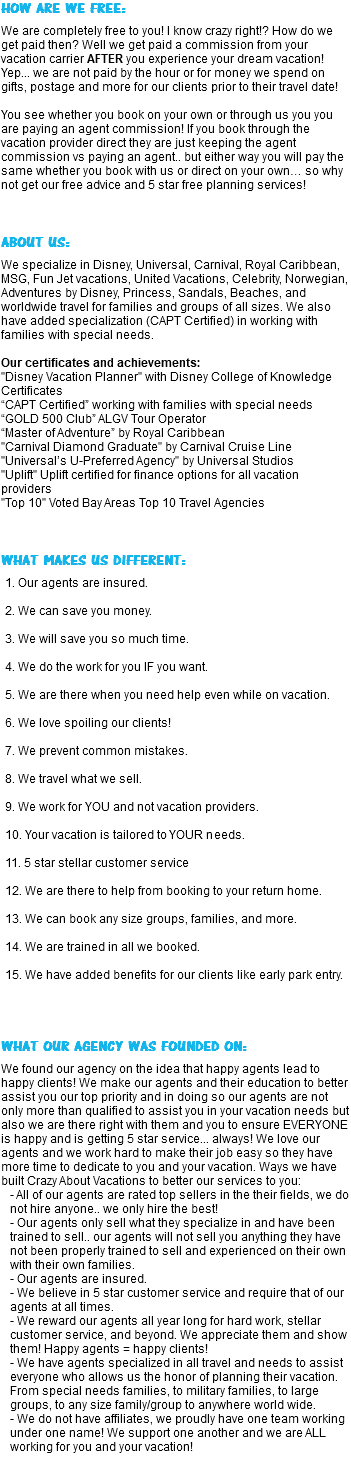 HOW ARE WE FREE: We are completely free to you! I know crazy right!? How do we get paid then? Well we get paid a commission from your vacation carrier AFTER you experience your dream vacation! Yep... we are not paid by the hour or for money we spend on gifts, postage and more for our clients prior to their travel date! You see whether you book on your own or through us you you are paying an agent commission! If you book through the vacation provider direct they are just keeping the agent commission vs paying an agent.. but either way you will pay the same whether you book with us or direct on your own… so why not get our free advice and 5 star free planning services! ABOUT US: We specialize in Disney, Universal, Carnival, Royal Caribbean, MSG, Fun Jet vacations, United Vacations, Celebrity, Norwegian, Adventures by Disney, Princess, Sandals, Beaches, and worldwide travel for families and groups of all sizes. We also have added specialization (CAPT Certified) in working with families with special needs. Our certificates and achievements: "Disney Vacation Planner" with Disney College of Knowledge Certificates “CAPT Certified” working with families with special needs “GOLD 500 Club” ALGV Tour Operator “Master of Adventure” by Royal Caribbean "Carnival Diamond Graduate" by Carnival Cruise Line "Universal’s U-Preferred Agency" by Universal Studios "Uplift" Uplift certified for finance options for all vacation providers "Top 10" Voted Bay Areas Top 10 Travel Agencies WHAT MAKES US DIFFERENT: 1. Our agents are insured. 2. We can save you money. 3. We will save you so much time. 4. We do the work for you IF you want. 5. We are there when you need help even while on vacation. 6. We love spoiling our clients! 7. We prevent common mistakes. 8. We travel what we sell. 9. We work for YOU and not vacation providers. 10. Your vacation is tailored to YOUR needs. 11. 5 star stellar customer service 12. We are there to help from booking to your return home. 13. We can book any size groups, families, and more. 14. We are trained in all we booked. 15. We have added benefits for our clients like early park entry. WHAT OUR AGENCY WAS FOUNDED ON: We found our agency on the idea that happy agents lead to happy clients! We make our agents and their education to better assist you our top priority and in doing so our agents are not only more than qualified to assist you in your vacation needs but also we are there right with them and you to ensure EVERYONE is happy and is getting 5 star service... always! We love our agents and we work hard to make their job easy so they have more time to dedicate to you and your vacation. Ways we have built Crazy About Vacations to better our services to you: - All of our agents are rated top sellers in the their fields, we do not hire anyone.. we only hire the best! - Our agents only sell what they specialize in and have been trained to sell.. our agents will not sell you anything they have not been properly trained to sell and experienced on their own with their own families. - Our agents are insured. - We believe in 5 star customer service and require that of our agents at all times. - We reward our agents all year long for hard work, stellar customer service, and beyond. We appreciate them and show them! Happy agents = happy clients! - We have agents specialized in all travel and needs to assist everyone who allows us the honor of planning their vacation. From special needs families, to military families, to large groups, to any size family/group to anywhere world wide. - We do not have affiliates, we proudly have one team working under one name! We support one another and we are ALL working for you and your vacation!
